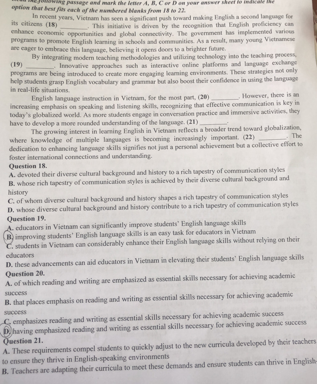 me following passage and mark the letter A, B, C or D on your answer sheet to indicate the
option that best fits each of the numbered blanks from 18 to 22.
In recent years, Vietnam has seen a significant push toward making English a second language for
its citizens (18) _. This initiative is driven by the recognition that English proficiency can
enhance economic opportunities and global connectivity. The government has implemented various
programs to promote English learning in schools and communities. As a result, many young Vietnamese
are eager to embrace this language, believing it opens doors to a brighter future.
By integrating modern teaching methodologies and utilizing technology into the teaching process,
(19) _. Innovative approaches such as interactive online platforms and language exchange
programs are being introduced to create more engaging learning environments. These strategies not only
help students grasp English vocabulary and grammar but also boost their confidence in using the language
in real-life situations.
English language instruction in Vietnam, for the most part, (20) _. However, there is an
increasing emphasis on speaking and listening skills, recognizing that effective communication is key in
today’s globalized world. As more students engage in conversation practice and immersive activities, they
have to develop a more rounded understanding of the language. (21) _.
The growing interest in learning English in Vietnam reflects a broader trend toward globalization,
where knowledge of multiple languages is becoming increasingly important. (22) _. The
dedication to enhancing language skills signifies not just a personal achievement but a collective effort to
foster international connections and understanding.
Question 18.
A. devoted their diverse cultural background and history to a rich tapestry of communication styles
B. whose rich tapestry of communication styles is achieved by their diverse cultural background and
history
C. of whom diverse cultural background and history shapes a rich tapestry of communication styles
D. whose diverse cultural background and history contribute to a rich tapestry of communication styles
Question 19.
A. educators in Vietnam can significantly improve students’ English language skills
B) improving students’ English language skills is an easy task for educators in Vietnam
C. students in Vietnam can considerably enhance their English language skills without relying on their
educators
D. these advancements can aid educators in Vietnam in elevating their students’ English language skills
Question 20.
A. of which reading and writing are emphasized as essential skills necessary for achieving academic
success
B. that places emphasis on reading and writing as essential skills necessary for achieving academic
success
C. emphasizes reading and writing as essential skills necessary for achieving academic success
D having emphasized reading and writing as essential skills necessary for achieving academic success
Question 21.
A. These requirements compel students to quickly adjust to the new curricula developed by their teachers
to ensure they thrive in English-speaking environments
B. Teachers are adapting their curricula to meet these demands and ensure students can thrive in English-