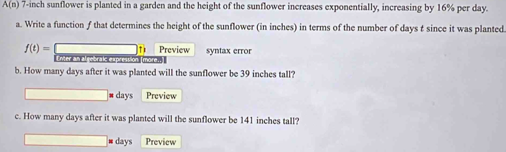 A(n) 7-inch sunflower is planted in a garden and the height of the sunflower increases exponentially, increasing by 16% per day. 
a. Write a function f that determines the height of the sunflower (in inches) in terms of the number of days t since it was planted. 
f(t)= □ tb Preview syntax error 
Enter an algebraic expression (more..] 
b. How many days after it was planted will the sunflower be 39 inches tall?
□ days Preview 
c. How many days after it was planted will the sunflower be 141 inches tall? 
□ # days Preview