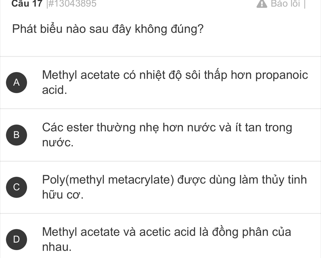 Cầu 17 |#13043895 ! Báo lồi
Phát biểu nào sau đây không đúng?
Methyl acetate có nhiệt độ sôi thấp hơn propanoic
A
acid.
B
Các ester thường nhẹ hơn nước và ít tan trong
nước.
Poly(methyl metacrylate) được dùng làm thủy tinh
C
hữu cơ.
D
Methyl acetate và acetic acid là đồng phân của
nhau.