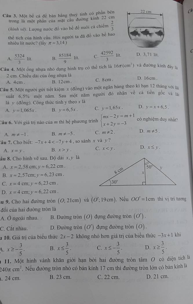 Một bề cá để bản bằng thuỷ tinh có phần bên
Câ
trong là một phân của mặt cầu đường kính 22 cm
(hình vẽ). Lượng nước đổ vào bề để nuôi cá chiếm  2/3 
the tích của hình cầu. Hỏi người ta đã đổ vào bể bao
nhiêu lít nước? (lấy π =3,14)
C
A.  5324/3 lit. B.  85184/9  lit. C.  42592/3 lit. D. 3,71 lit.
Câu 4. Một ổng nhựa nhỏ dạng hình trụ có thể tích là 16π (cm^3) và đường kinh đáy là
2 cm. Chiều dài của ổng nhựa là
A. 4cm . B. 12cm . C. 8cm . D. 16cm .
Câu 5. Một người gửi tiết kiệm x (đồng) vào một ngân hàng theo kì hạn 12 tháng với lài
suất 6.5% một năm. Sau một năm người đó nhận về cả tiền gốc và lãi
là y (đồng). Công thức tinh y theo xla
A. y=1,065x. B. y=6,5x. C. y=1,65x. D. y=x+6,5.
Cầu 6. Với giá trị nào của m thì hệ phương trình beginarrayl mx-2y=m+1 x+2y=-3endarray. có nghiệm duy nhắt?
A. m!= -1. B. m!= -5. C. m!= 2. D. m!= 5.
Tâu 7. Cho biết: -7x+4 , so sánh x và y ?
A. x=y. B. x>y. C. x D. x≤ y.
âu 8. Cho hình vẽ sau. Độ dài x, y là
A. x=2,58cm;yapprox 6,22cm.
B. xapprox 2,57cm;yapprox 6,23cm.
C. x=4cm;yapprox 6,23cm.
D. x=4cm;yapprox 6,22cm.
lu 9. Cho hai đường tròn (O;21cm) và (O';19cm). Nếu OO'=1cm thì vị trí tương
đối của hai đường tròn là
A. Ở ngoài nhau. B. Đường tròn (O) đựng đường tròn (O').
C. Cắt nhau. D. Đường tròn (O') đựng đường tròn (O).
* 10. Giá trị của biểu thức 2x-2 không nhỏ hơn giá trị của biểu thức -3x+1 khi
A. x≥ - 3/5 . B. x≤  3/5 . C. x≤ - 3/5 . D. x≥  3/5 .
m 11. Một hình vành khăn giới hạn bởi hai đường tròn tâm O có diện tích là
240π cm^2. Nếu đường tròn nhỏ có bán kính 17 cm thì đường tròn lớn có bán kính là
. 24 cm. B. 23 cm. C. 22 cm. D. 21 cm.