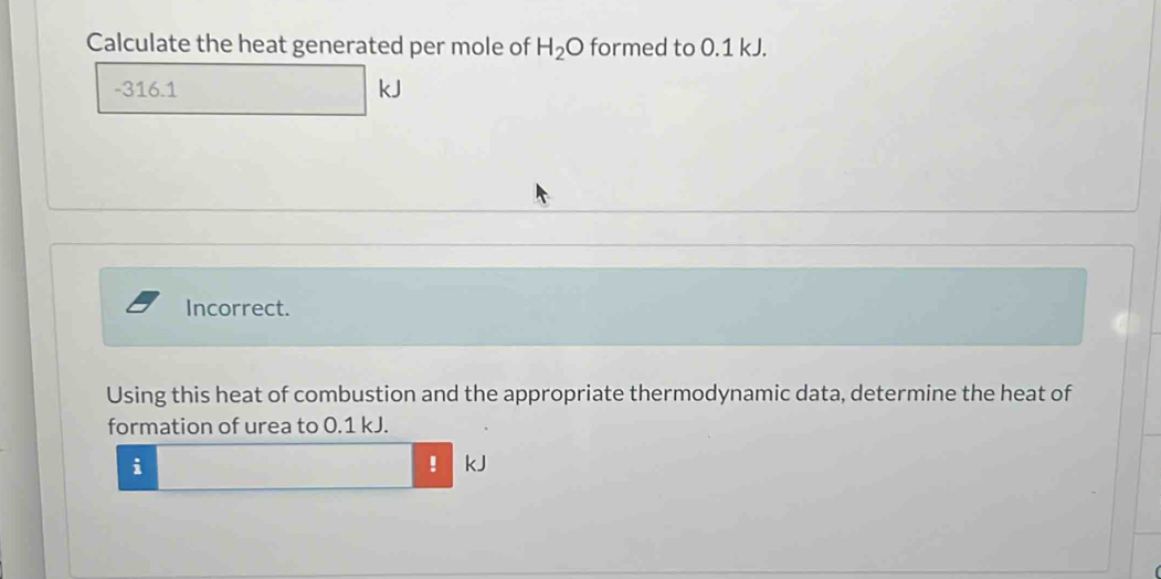 Calculate the heat generated per mole of H_2O formed to 0.1 kJ.
-316.1 kJ
Incorrect. 
Using this heat of combustion and the appropriate thermodynamic data, determine the heat of 
formation of urea to 0.1 kJ. 
i 
! kJ