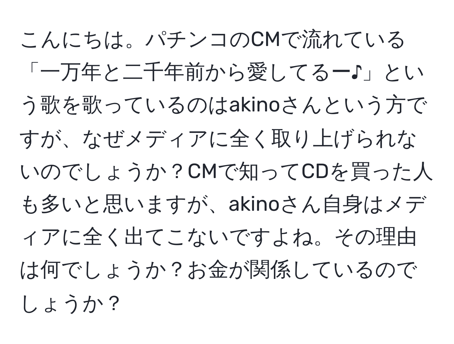 こんにちは。パチンコのCMで流れている「一万年と二千年前から愛してるー♪」という歌を歌っているのはakinoさんという方ですが、なぜメディアに全く取り上げられないのでしょうか？CMで知ってCDを買った人も多いと思いますが、akinoさん自身はメディアに全く出てこないですよね。その理由は何でしょうか？お金が関係しているのでしょうか？