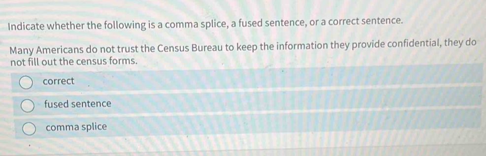 Indicate whether the following is a comma splice, a fused sentence, or a correct sentence.
Many Americans do not trust the Census Bureau to keep the information they provide confidential, they do
not fill out the census forms.
correct
fused sentence
comma splice