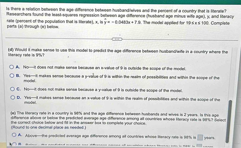 Is there a relation between the age difference between husband/wives and the percent of a country that is literate?
Researchers found the least-squares regression between age difference (husband age minus wife age), y, and literacy
rate (percent of the population that is literate), x, is y=-0.0483x+7.9. The model applied for 19≤ x≤ 100. Complete
parts (a) through (e) below.
(d) Would it make sense to use this model to predict the age difference between husband/wife in a country where the
literacy rate is 9%?
A. No—it does not make sense because an x -value of 9 is outside the scope of the model.
B. Yes—it makes sense because a y -value of 9 is within the realm of possibilities and within the scope of the
model.
C. No—it does not make sense because a y -value of 9 is outside the scope of the model.
D. Yes—it makes sense because an x -value of 9 is within the realm of possibilities and within the scope of the
model.
(e) The literacy rate in a country is 98% and the age difference between husbands and wives is 2 years. Is this age
difference above or below the predicted average age difference among all countries whose literacy rate is 98%? Select
the correct choice below and fill in the answer box to complete your choice.
(Round to one decimal place as needed.)
A. Above—the predicted average age difference among all countries whose literacy rate is 98% is □ years.
B. Dalow the aradiated a m enta in ∩〇0/ in