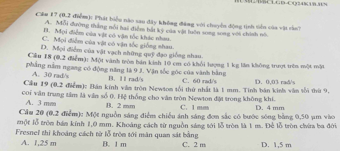 HUMG/DBCLGD-CQ24K1B.HN
Câu 17 (0.2 điểm): Phát biểu nào sau đây không đúng với chuyển động tịnh tiến của vật rấn?
A. Mỗi đường thẳng nối hai điểm bất kỳ của vật luôn song song với chính nó.
B. Mọi điểm của vật có vận tốc khác nhau.
C. Mọi điểm của vật có vận tốc giống nhau.
D. Mọi điểm của vật vạch những quỹ đạo giống nhau.
Câu 18 (0.2 điểm): Một vành tròn bán kính 10 cm có khối lượng 1 kg lăn không trượt trên một mặt
phẳng nằm ngang có động năng là 9 J. Vận tốc góc của vành bằng
A. 30 rad/s B. 11 rad/s C. 60 rad/s D. 0,03 rad/s
Câu 19 (0.2 điểm): Bán kính vân tròn Newton tối thứ nhất là 1 mm. Tính bán kính vân tối thứ 9,
coi vân trung tâm là vân số 0. Hệ thống cho vân tròn Newton đặt trong không khí.
A. 3 mm B. 2 mm C. 1 mm D. 4 mm
Câu 20 (0.2 điểm): Một nguồn sáng điểm chiếu ánh sáng đơn sắc có bước sóng bằng 0,50 μm vào
một lỗ tròn bán kính 1,0 mm. Khoảng cách từ nguồn sáng tới lỗ tròn là 1 m. Để lỗ tròn chứa ba đới
Fresnel thì khoảng cách từ lỗ tròn tới màn quan sát bằng
A. 1,25 m B. 1 m C. 2 m D. 1,5 m