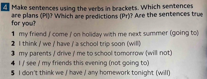 Make sentences using the verbs in brackets. Which sentences 
are plans (PI)? Which are predictions (Pr)? Are the sentences true 
for you? 
1 my friend / come / on holiday with me next summer (going to) 
2 I think / we / have / a school trip soon (will) 
3 my parents / drive / me to school tomorrow (will not) 
4 I / see / my friends this evening (not going to) 
5 I don’t think we / have / any homework tonight (will)