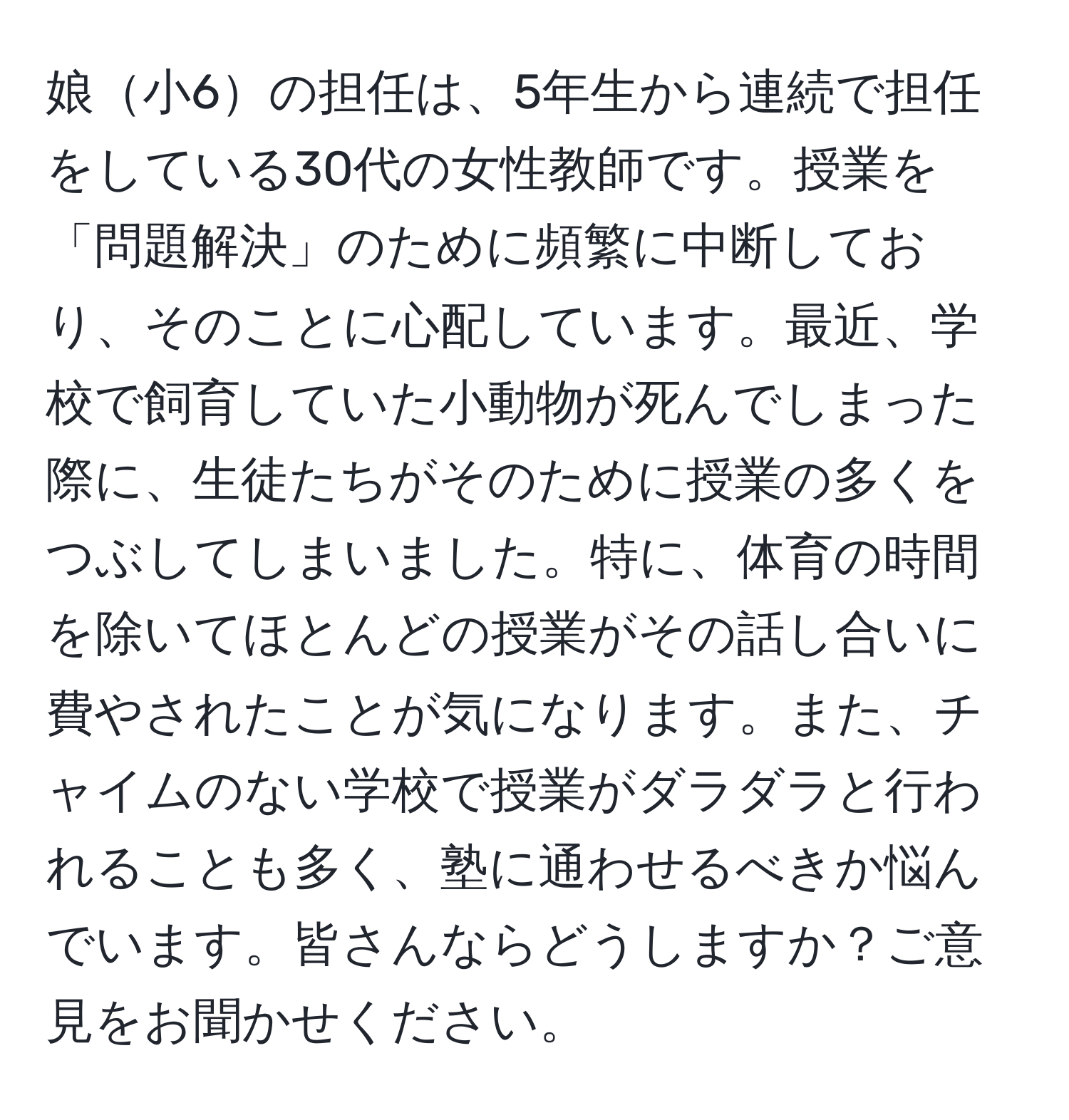 娘小6の担任は、5年生から連続で担任をしている30代の女性教師です。授業を「問題解決」のために頻繁に中断しており、そのことに心配しています。最近、学校で飼育していた小動物が死んでしまった際に、生徒たちがそのために授業の多くをつぶしてしまいました。特に、体育の時間を除いてほとんどの授業がその話し合いに費やされたことが気になります。また、チャイムのない学校で授業がダラダラと行われることも多く、塾に通わせるべきか悩んでいます。皆さんならどうしますか？ご意見をお聞かせください。