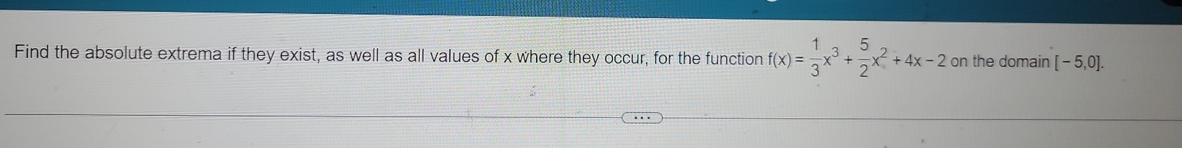 Find the absolute extrema if they exist, as well as all values of x where they occur, for the function f(x)= 1/3 x^3+ 5/2 x^2+4x-2 on the domain [-5,0].