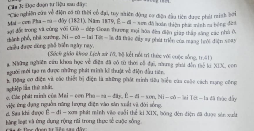 Đọc đoạn tư liệu sau đây:
'Các nghiên cửu về điện có từ thời cổ đại, tuy nhiên động cơ điện đầu tiên được phát minh bởi
Mai - cơn Pha - ra - đây (1821). Năm 1879, Ê - đi - xơn đã hoàn thiện phát minh ra bóng đèn
sợi đốt trong và cùng với Giô - dép Goan thương mại hóa đèn điện giúp thắp sáng các nhà ở,
thành phố, nhà xưởng. Ni - cô - lai Tét - la đã thúc đầy sự phát triển của mạng lưới điện xoay
chiều được dùng phổ biến ngày nay.
(Sách giáo khoa Lịch sử 10, bộ kết nối tri thức với cuộc sống, tr.41)
a. Những nghiên cửu khoa học về điện đã có từ thời cổ đại, nhưng phải đến thế ki XIX, con
người mới tạo ra được những phát minh kĩ thuật về điện đầu tiên.
b. Động cơ điện và các thiết bị điện là những phát mính tiêu biểu của cuộc cách mạng công
nghiệp lần thứ nhất.
c. Các phát minh của Mai - cơn Pha Pha-ra-day, hat E-di-xon, Ni-chat o-lai * Tét - la đã thúc đây
việc ứng dụng nguồn năng lượng điện vào sản xuất và đời sống.
d. Sau khi được E- đi - xơn phát minh vào cuối thế kỉ XIX, bóng đèn điện đã được sản xuất
hàng loạt và ứng dụng rộng rãi trong thực tế cuộc sống.
ận 4: Đọc đoạn tự liêu sau đây: