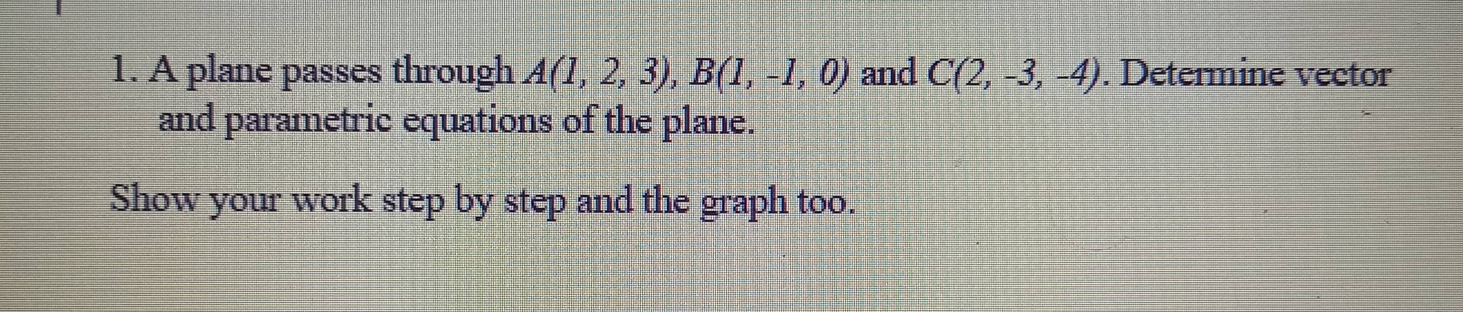 A plane passes through A(1,2,3), B(1,-1,0) and C(2,-3,-4). Determine vector 
and parametric equations of the plane. 
Show your work step by step and the graph too.