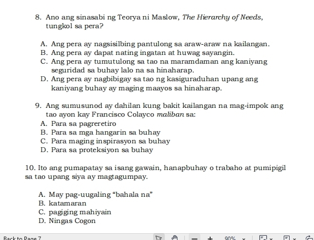 Ano ang sinasabi ng Teorya ni Maslow, The Hierarchy of Needs,
tungkol sa pera?
A. Ang pera ay nagsisilbing pantulong sa araw-araw na kailangan.
B. Ang pera ay dapat nating ingatan at huwag sayangin.
C. Ang pera ay tumutulong sa tao na maramdaman ang kaniyang
seguridad sa buhay lalo na sa hinaharap.
D. Ang pera ay nagbibigay sa tao ng kasiguraduhan upang ang
kaniyang buhay ay maging maayos sa hinaharap.
9. Ang sumusunod ay dahilan kung bakit kailangan na mag-impok ang
tao ayon kay Francisco Colayco maliban sa:
A. Para sa pagreretiro
B. Para sa mga hangarin sa buhay
C. Para maging inspirasyon sa buhay
D. Para sa proteksiyon sa buhay
10. Ito ang pumapatay sa isang gawain, hanapbuhay o trabaho at pumipigil
sa tao upang siya ay magtagumpay.
A. May pag-uugaling “bahala na”
B. katamaran
C. pagiging mahiyain
D. Ningas Cogon