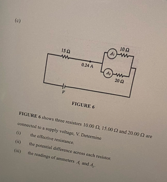 FIGURE 6
FIGURE 6 shows three resistors 10.00 Ω, 15.00 Ω and 20.00 Ω are
connected to a supply voltage, V. Determine
(i) the effective resistance.
(ii) the potential difference across each resistor.
(iii) the readings of ammeters A_1 and A_2.