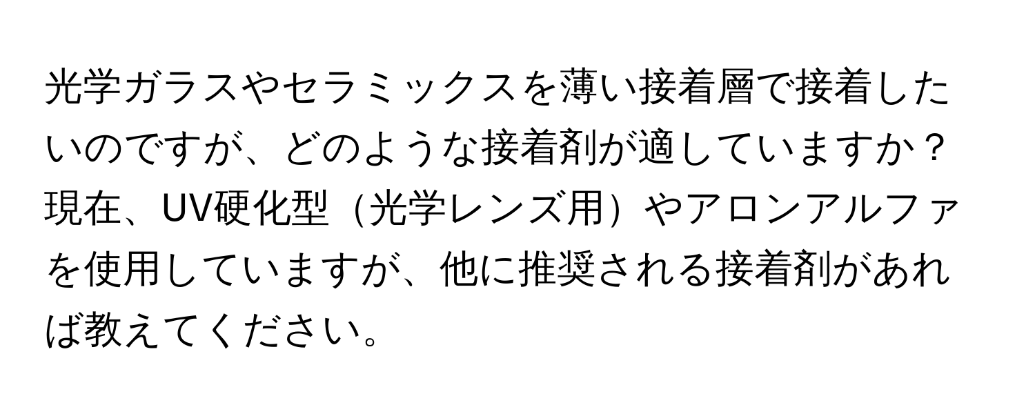 光学ガラスやセラミックスを薄い接着層で接着したいのですが、どのような接着剤が適していますか？現在、UV硬化型光学レンズ用やアロンアルファを使用していますが、他に推奨される接着剤があれば教えてください。