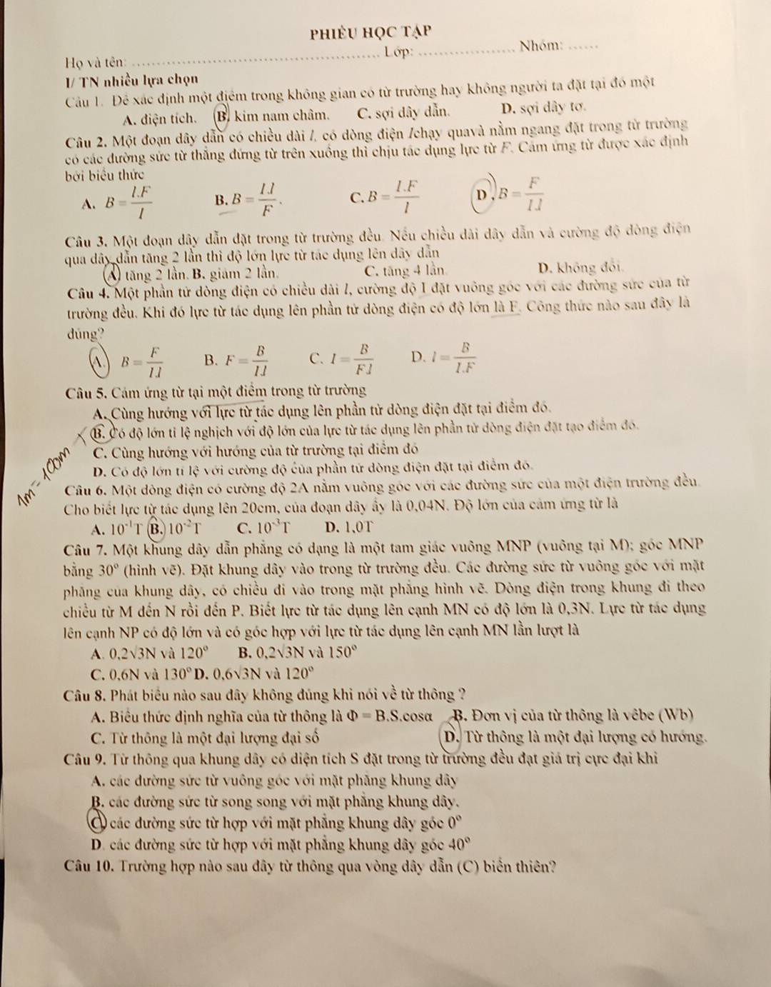 phiêu học tạp
_Lớp: _Nhóm:_
Họ và tên:
I/ TN nhiều lựa chọn
Câu 1. Để xác định một điểm trong không gian có từ trường hay không người ta đặt tại đó một
A. điện tích. (B. kim nam châm. C. sợi dây dẫn. D. sợi dây tơ.
Câu 2. Một đoạn dây dẫn có chiều dài /, có dòng điện /chạy quavà nằm ngang đặt trong từ trường
có các đường sức từ thắng đứng từ trên xuồng thỉ chịu tác dụng lực từ F. Cảm ứng từ được xác định
bởi biểu thức
A. B= (l.F)/l  B. B= IJ/F . C. B= (I.F)/l  D , B= F/IJ 
Câu 3. Một đoạn dây dẫn đặt trong từ trường đều. Nếu chiều dài dây dẫn và cường độ đòng điện
qua dây dẫn tăng 2 lần thì độ lớn lực từ tác dụng lên dây dẫn
A) tăng 2 lần. B. giám 2 lần. C. tăng 4 lần D. không đối.
Câu 4. Một phần tử dòng điện có chiều dài l, cường độ I đặt vuông góc với các đường sức của từ
trường đều. Khi đó lực từ tác dụng lên phần tử dòng điện có độ lớn là F. Công thức nào sau đây là
dúng?
A B= F/IJ  B. F= B/IJ  C. I= B/FJ  D. l= B/I.F 
Câu 5. Cám ứng từ tại một điểm trong từ trường
A. Cùng hướng với lực từ tác dụng lên phần tử dòng điện đặt tại điểm đó.
B. Có độ lớn tỉ lệ nghịch với độ lớn của lực từ tác dụng lên phần tử dòng điện đặt tạo điểm đó.
s C. Cùng hướng với hướng của từ trường tại điểm đó
D. Có độ lớn tí 1cm với cường độ của phần tứ dòng điện đặt tại điểm đó.
Câu 6. Một dông điện có cường độ 2A nằm vuông góc với các đường sức của một điện trường đều.
Cho biết lực từ tác dụng lên 20cm, của đoạn dây ấy là 0,04N. Độ lớn của cảm ứng từ là
A. 10^(-1)T B. 10^(-2)T C. 10^(-3)T D. 1,0T
Câu 7. Một khung dây dẫn phẳng có dạng là một tam giác vuông MNP (vuông tại M); góc MNP
bằng 30° (hình vẽ). Đặt khung dây vào trong từ trường đều. Các đường sức từ vuông góc với mặt
pháng của khung dây, có chiều đi vào trong mặt phẳng hình vẽ. Dòng điện trong khung đi theo
chiều từ M đến N rồi đến P. Biết lực từ tác dụng lên cạnh MN có độ lớn là 0,3N. Lực từ tác dụng
lên cạnh NP có độ lớn và có góc hợp với lực từ tác dụng lên cạnh MN lần lượt là
A. 0,2surd 3N và 120° B. 0,2sqrt(3)N và 150°
C. 0,6N và 130°D 0.6sqrt(3)N và 120°
Câu 8. Phát biểu nào sau đây không đúng khi nói về từ thông ?
A. Biểu thức định nghĩa của từ thông là Phi =B.S cosα  B. Đơn vị của từ thông là vêbe (Wb)
C. Từ thông là một đại lượng đại số D. Từ thông là một đại lượng có hướng.
Câu 9. Từ thông qua khung dây có diện tích S đặt trong từ trường đều đạt giá trị cực đại khi
A. các dường sức từ vuông góc với mặt phăng khung dây
B. các đường sức từ song song với mặt phẳng khung dây.
O các đường sức từ hợp với mặt phẳng khung dây góc 0°
D. các đường sức từ hợp với mặt phẳng khung dây góc 40°
Câu 10. Trường hợp nào sau dây từ thông qua vòng dây dẫn (C) biến thiên?