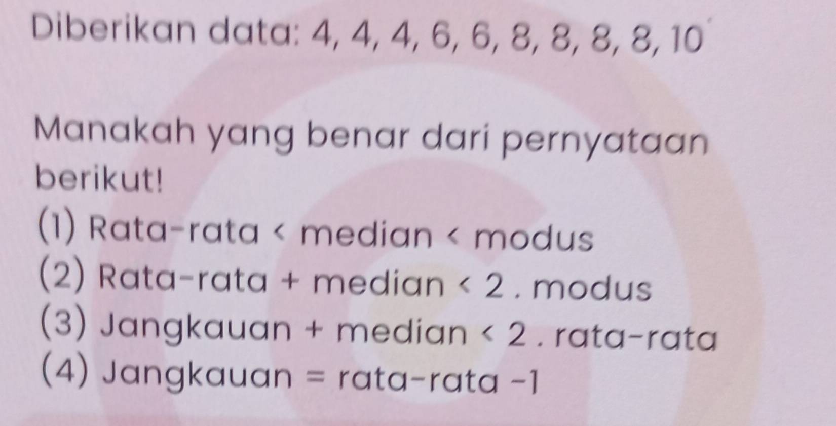 Diberikan data: 4, 4, 4, 6, 6, 8, 8, 8, 8, 10
Manakah yang benar dari pernyataan
berikut!
(1) Rata-rata < median < modus
 (2) Rata-rata + median <2</tex> . modus
(3) Jangkauan + median <2</tex> . rata-rata
(4) Jangkauan = rata-rata -1