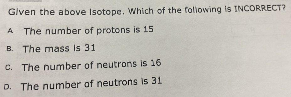 Given the above isotope. Which of the following is INCORRECT?
A The number of protons is 15
B. The mass is 31
c. The number of neutrons is 16
D. The number of neutrons is 31