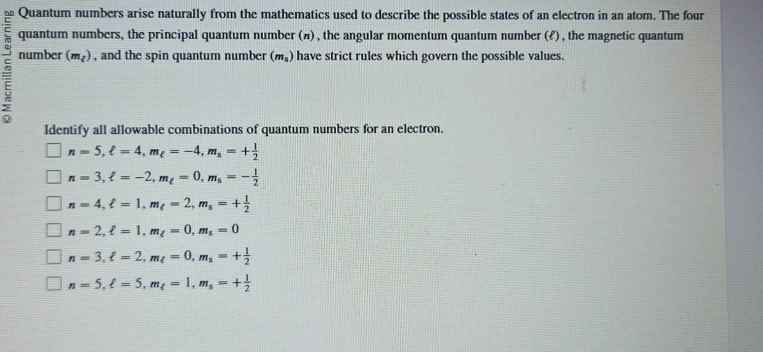 Quantum numbers arise naturally from the mathematics used to describe the possible states of an electron in an atom. The four
quantum numbers, the principal quantum number (π) , the angular momentum quantum number (ℓ) , the magnetic quantum
number (m_2) , and the spin quantum number (m_s) have strict rules which govern the possible values.
Identify all allowable combinations of quantum numbers for an electron.
n=5, ell =4, m_ell =-4, m_s=+ 1/2 
n=3, ell =-2, m_ell =0, m_s=- 1/2 
n=4, ell =1, m_ell =2, m_s=+ 1/2 
n=2, ell =1, m_ell =0, m_s=0
n=3, ell =2, m_ell =0, m_s=+ 1/2 
n=5, ell =5, m_ell =1, m_s=+ 1/2 