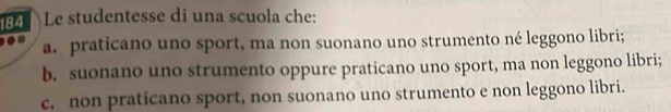 184 Le studentesse di una scuola che:
00 a. praticano uno sport, ma non suonano uno strumento né leggono libri;
b. suonano uno strumento oppure praticano uno sport, ma non leggono libri;
c, non praticano sport, non suonano uno strumento e non leggono libri.