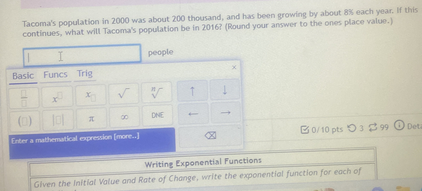 Tacoma's population in 2000 was about 200 thousand, and has been growing by about 8% each year. If this 
continues, what will Tacoma's population be in 2016? (Round your answer to the ones place value.) 
people
X
Basic Funcs Trig 
 □ /□   x^(□) x_□  sqrt() sqrt[n]() ↑ downarrow 
(▲) |□ | π ∞ DNE 
Enter a mathematical expression [more..] □ 0/10 pts つ 3 [ 99 Det 
Writing Exponential Functions 
Given the Initial Value and Rate of Change, write the exponential function for each of