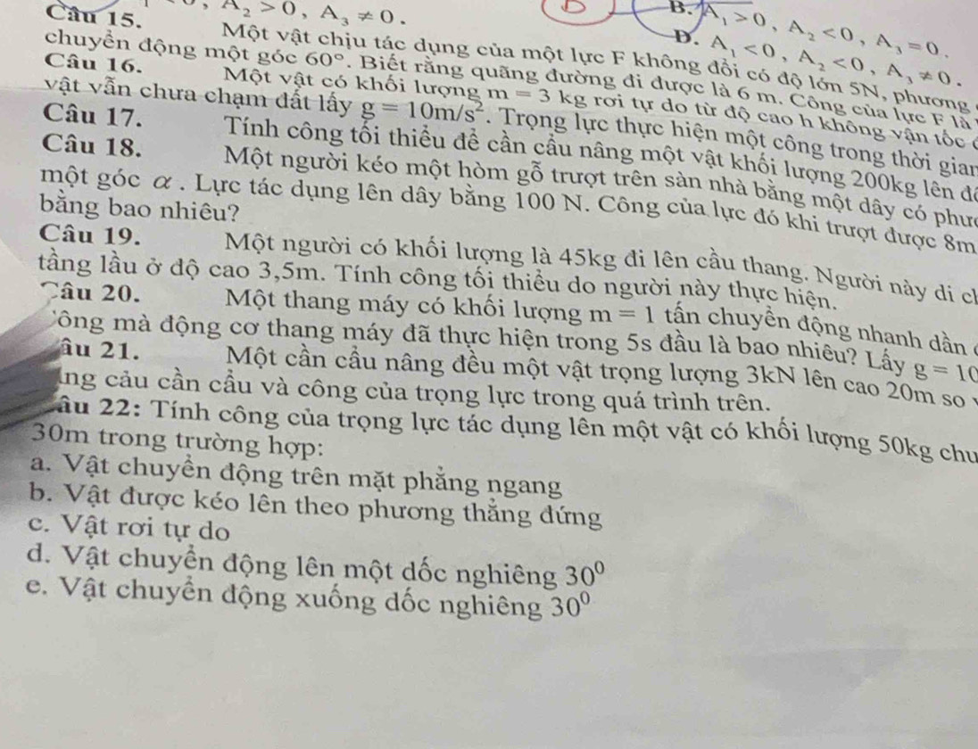 ,A_2>0,A_3!= 0.
B. A_1>0,A_2<0,A_3=0.
D. A_1<0,A_2<0,A_3!= 0.
Câu 15. Một vật chịu tác dụng của một lực F không đổi có độ lớn 5N, phương
chuyển động một góc 60°. Biết rằng q đường đi được là 6 m. Công của lực F là
Câu 16. Một vật có khối lượng m=3 kg rơi tự do từ độ cao h không vận tốc 
vật vẫn chưa chạm đất lấy g=10m/s^2.  Trọng lực thực hiện một công trong thời gian
Câu 17. Tính công tối thiểu đề cần cầu nâng một vật khối lượng 200kg lên đi
Câu 18. Một người kéo một hòm gỗ trượt trên sàn nhà bằng một dây có phư
bằng bao nhiêu?
một góc α. Lực tác dụng lên dây bằng 100 N. Công của lực đó khi trượt được 8m
Câu 19. Một người có khối lượng là 45kg đi lên cầu thang. Người này di ch
lầng lầu ở độ cao 3,5m. Tính công tối thiểu do người này thực hiện.
Câu 20. Một thang máy có khối lượng m=1 tn chuyền động nhanh dnn  
Công mà động cơ thang máy đã thực hiện trong 5s đầu là bao nhiêu? Lấy g=10
âu 21. Một cần cầu nâng đều một vật trọng lượng 3kN lên cao 20m so
lng cảu cần cầu và công của trọng lực trong quá trình trên.
lầu 22: Tính công của trọng lực tác dụng lên một vật có khối lượng 50kg chu
30m trong trường hợp:
a. Vật chuyền động trên mặt phẳng ngang
b. Vật được kéo lên theo phương thắng đứng
c. Vật rơi tự do
d. Vật chuyển động lên một dốc nghiêng 30°
e.  Vật chuyền động xuống dốc nghiêng 30°