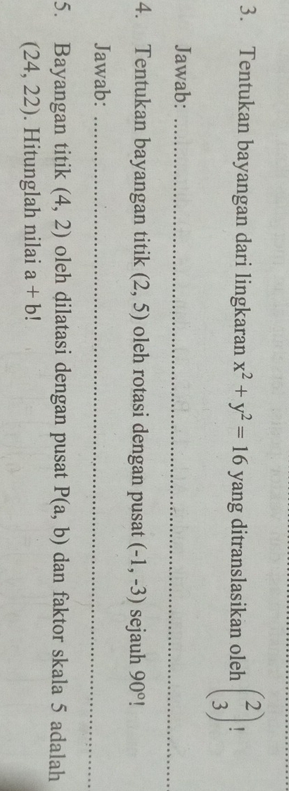 Tentukan bayangan dari lingkaran x^2+y^2=16 yang ditranslasikan oleh beginpmatrix 2 3endpmatrix
_ 
Jawab:_ 
4. Tentukan bayangan titik (2,5) oleh rotasi dengan pusat (-1,-3) sejauh 90°
_ 
Jawab:_ 
5. Bayangan titik (4,2) oleh dilatasi dengan pusat P(a,b) dan faktor skala 5 adalah
(24,22). Hitunglah nilai a+b