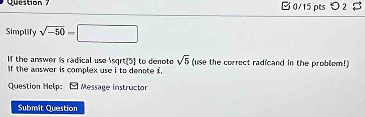 [ 0/15 pts つ 2 8 
Simplify sqrt(-50)=□
If the answer is radical use sqrt(5) to denote sqrt(5) (use the correct radicand in the problem!) 
If the answer is complex use i to denote i. 
Question Help: Message instructor 
Submit Question