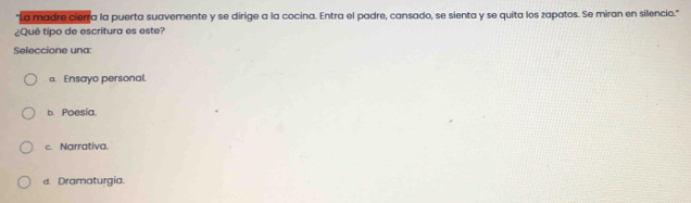 La madre cierra la puerta suavemente y se dirige a la cocina. Entra el padre, cansado, se sienta y se quita los zapatos. Se miran en silencio."
¿Qué tipo de escritura es este?
Seleccione una:
a. Ensayo personal.
b. Poesía.
c. Narrativa.
d. Dramaturgia.