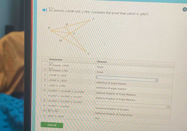 ) overleftrightarrow RU bisects ∠ SUW and ∠ TRV. Complete the proof that △ RUV≌ △ RUT. 
Statement Reason 
1 overleftrightarrow RU bisects ∠ SUW
Given 
2 overleftrightarrow RU bisects ∠ TRV Given 
3 ∠ VUW ∠ SUT
4 ∠ RUW≌ ∠ RUS
Definition of angle bisector 
5 ∠ URV≌ ∠ TRU Definition of angle bisector 
6 m∠ RUV=m∠ RUW+m∠ VUW Additive Property of Angle Measure 
7 m∠ RUT=m∠ RUS+m∠ SUT Additive Property of Angle Measure 
8 m∠ RUV=m∠ RUS+m∠ SUT
9 m∠ RUT=m∠ RUV Transitive Property of Equality 
10 overline RU≌ overline RU Reflexive Property of Congruence 
11 △ RUV≌ △ RUT ASA 
Submit
