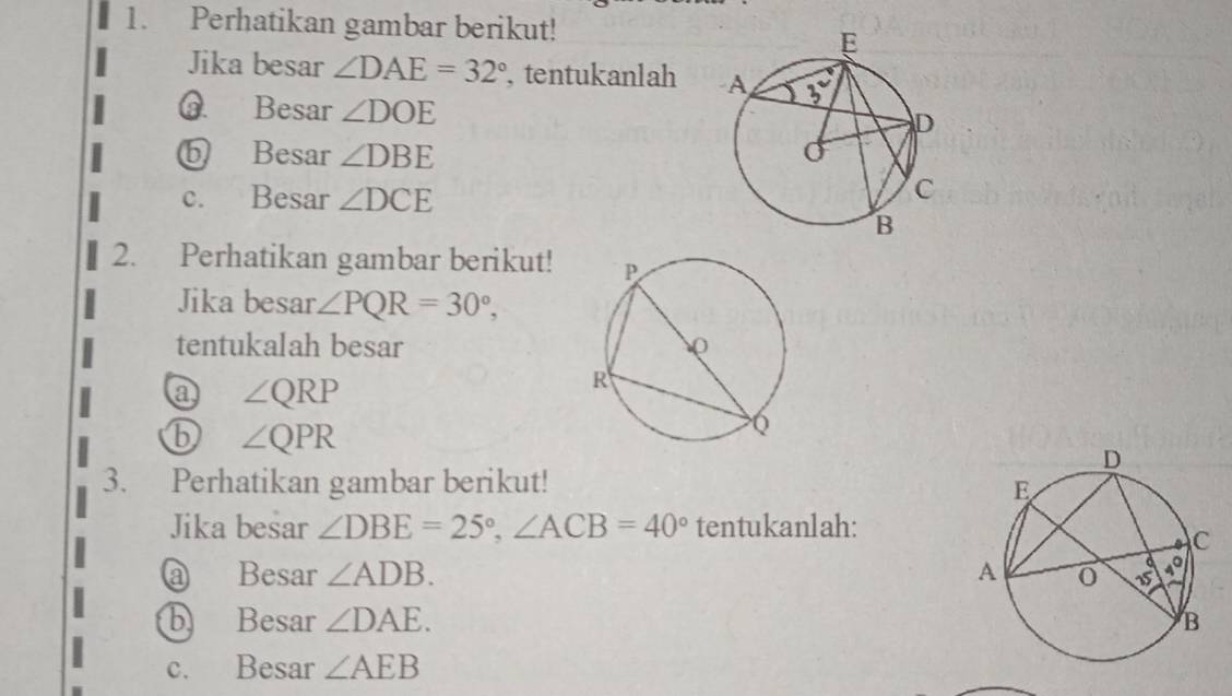 Perhatikan gambar berikut!
Jika besar ∠ DAE=32° , tentukanlah 
@ Besar ∠ DOE
ⓑ Besar ∠ DBE
c. Besar ∠ DCE
2. Perhatikan gambar berikut!
Jika besar ∠ PQR=30°,
tentukalah besar 
a ∠ QRP
⑥ ∠ QPR
3. Perhatikan gambar berikut! 
Jika besar ∠ DBE=25°,∠ ACB=40° tentukanlah:
@ Besar ∠ ADB.
b Besar ∠ DAE.
c. Besar ∠ AEB