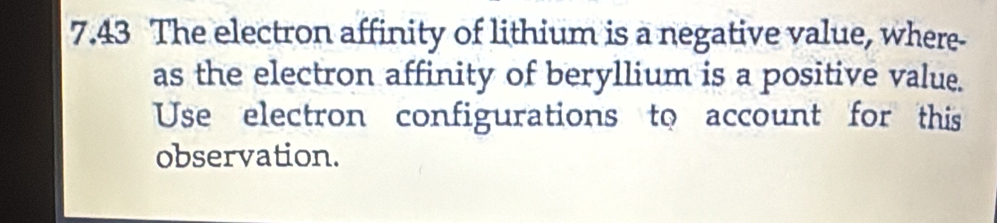 7.43 The electron affinity of lithium is a negative value, where- 
as the electron affinity of beryllium is a positive value. 
Use electron configurations to account for this 
observation.