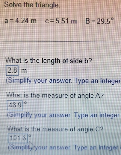 Solve the triangle.
a=4.24m c=5.51mB=29.5°
What is the length of side b?
2.8 m
(Simplify your answer. Type an integer 
What is the measure of angle A?
48.9°
(Simplify your answer. Type an integer 
What is the measure of angle C?
101.6°
(Simplit your answer. Type an integer