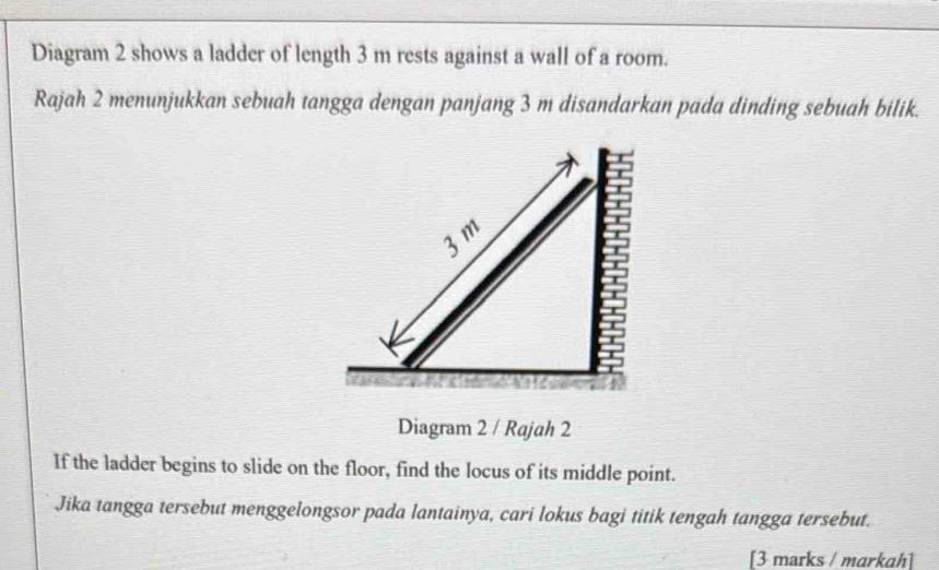 Diagram 2 shows a ladder of length 3 m rests against a wall of a room. 
Rajah 2 menunjukkan sebuah tangga dengan panjang 3 m disandarkan pada dinding sebuah bilik.
3 m
Diagram 2 / Rajah 2 
If the ladder begins to slide on the floor, find the locus of its middle point. 
Jika tangga tersebut menggelongsor pada lantainya, cari lokus bagi titik tengah tangga tersebut. 
[3 marks / markah]