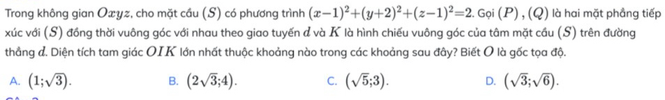 Trong không gian Oxyz, cho mặt cầu (S) có phương trình (x-1)^2+(y+2)^2+(z-1)^2=2.Goi(P),(Q) là hai mặt phẳng tiếp
xúc với (S) đồng thời vuông góc với nhau theo giao tuyến d và K là hình chiếu vuông góc của tâm mặt cầu (S) trên đường
thẳng đ. Diện tích tam giác OIK lớn nhất thuộc khoảng nào trong các khoảng sau đây? Biết O là gốc tọa độ.
A. (1;sqrt(3)). (2sqrt(3);4). (sqrt(5);3). D. (sqrt(3);sqrt(6)). 
B.
C.