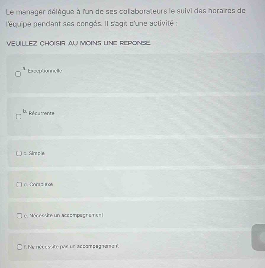 Le manager délègue à l'un de ses collaborateurs le suivi des horaires de
l'équipe pendant ses congés. Il s'agit d'une activité :
VEUILLEZ CHOISIR AU MOINS UNE RÉPONSE.
a· Exceptionnelle
b. Récurrente
c. Simple
d. Complexe
e. Nécessite un accompagnement
f. Ne nécessite pas un accompagnement