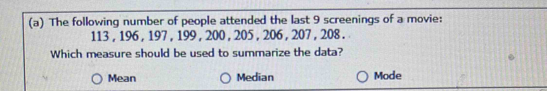 The following number of people attended the last 9 screenings of a movie:
113 , 196 , 197 , 199 , 200 , 205 , 206 , 207 , 208. 
Which measure should be used to summarize the data?
Mean Median Mode