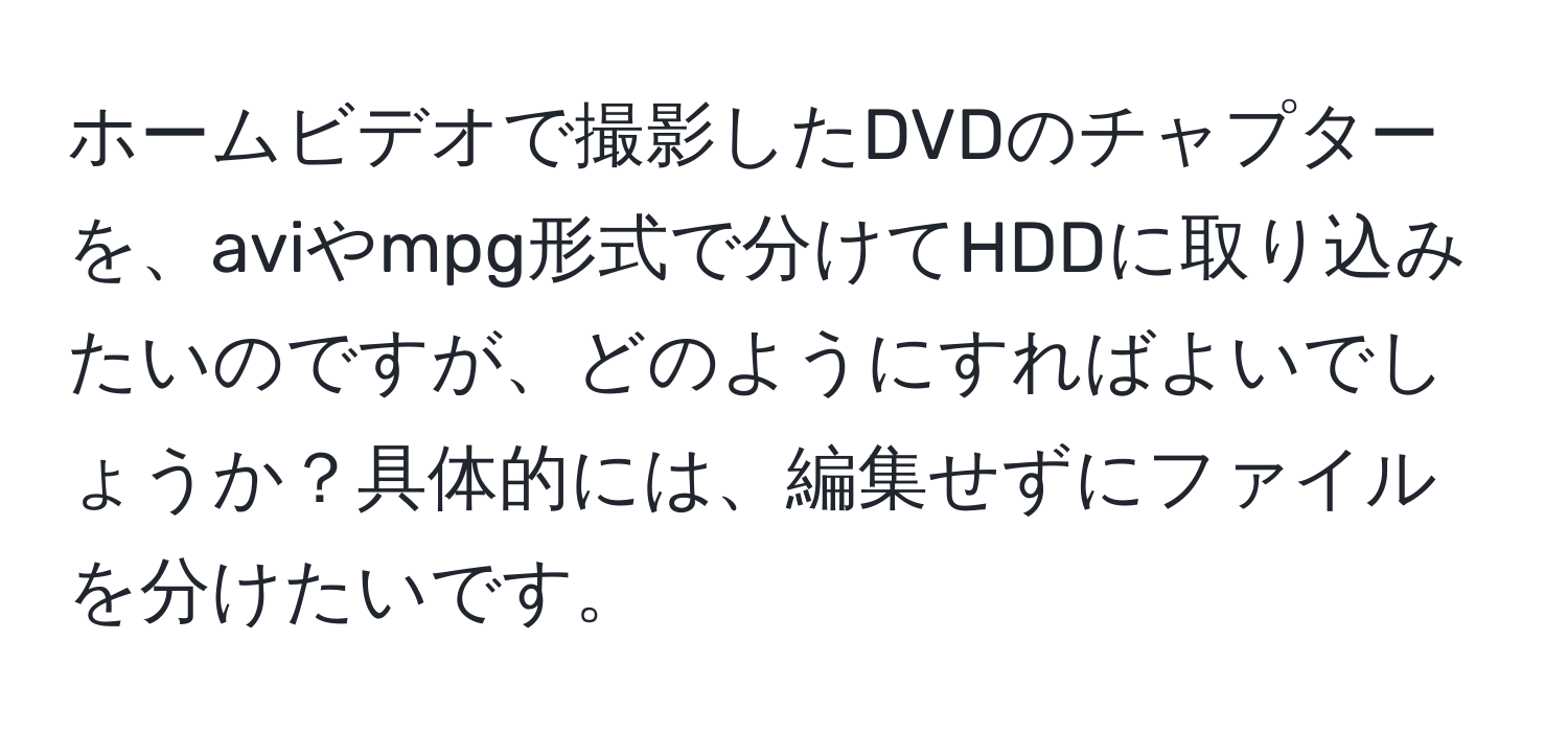 ホームビデオで撮影したDVDのチャプターを、aviやmpg形式で分けてHDDに取り込みたいのですが、どのようにすればよいでしょうか？具体的には、編集せずにファイルを分けたいです。