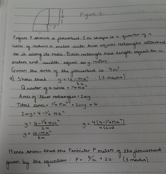 a Figure 3 
y- 
2C 
Figure 3 shows a flowrbed. I tn shape in a quearter of a 
arile og raduis as muters with twuo equal rectangles attached 
oit along its radi. Each rectangle has dength equad ter sc 
muters and width equal ter y maters. 
Gunen the area of the plowerted is 4m^2
a) show that y= (16-π x^2)/8x  (3 marks) 
Quartar gf a circle =1/4π x^2
Area of lowr rectangus =2xy
Total area. 1/4π x^2+2xy=4
2xy=4-1/4π x^2
y= (4-^1/_4π x^2)/2x  y=frac 4(4-^/4π x^(2))4(2x)
y= (16-π x^2)/8x 
Hance show that the Pariiuter P maters gf the plowerreed 
quean by the equation: p=8/x+2x (3 marks)