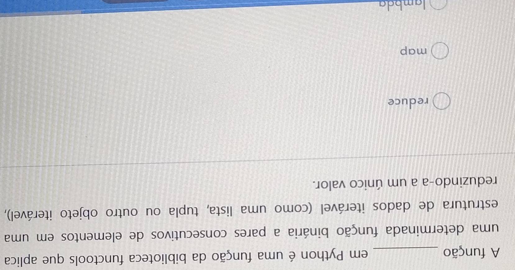 A função _em Python é uma função da biblioteca functools que aplica
uma determinada função binária a pares consecutivos de elementos em uma
estrutura de dados iterável (como uma lista, tupla ou outro objeto iterável),
reduzindo-a a um único valor.
reduce
map
lambda