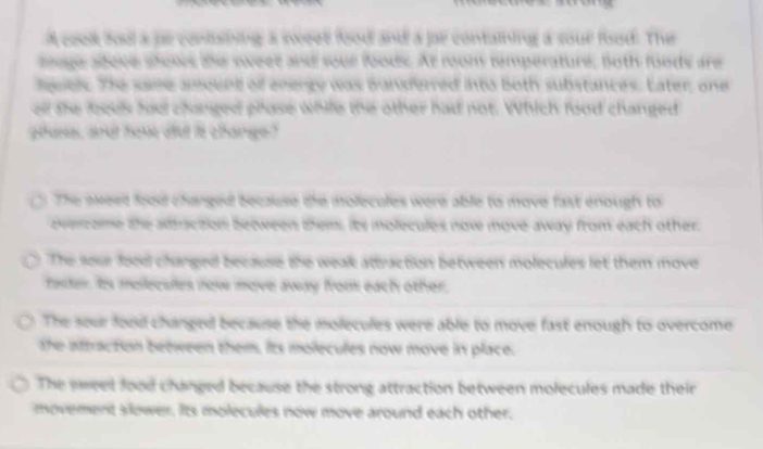 A coek bod a pe contisining a sweee food and a jor containing a sour food. The
age adove shows the sweet and sour foods. At room temperatur, both foods are
eubly. The saee ameent of energy was bansferred into both substances. Later, one
el the looek hau changed phose while the other had not. Which food changed
hase, aoot hake au is change ?
The exeed foou changed because the molecules were able to move fast enough to
evercome the adtraction between them its molecules now move away from each other.
The sose food clurged because the weak attraction between molecules let them move
faster, ts mellecsies nov move away from each other.
The sour food changed because the molecules were able to move fast enough to overcome
the attraction between them. its molecules now move in place.
The sweet food changed because the strong attraction between molecules made their
movement slower. Its molecules now move around each other.