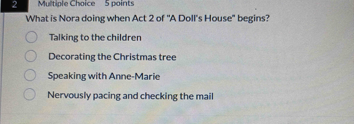 What is Nora doing when Act 2 of "A Doll's House" begins?
Talking to the children
Decorating the Christmas tree
Speaking with Anne-Marie
Nervously pacing and checking the mail