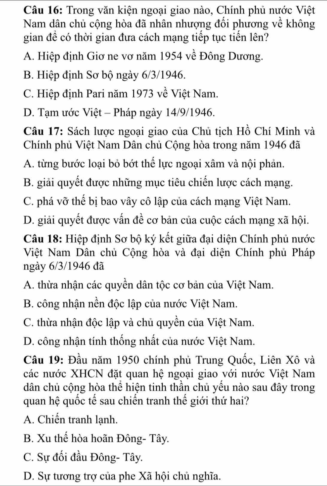 Trong văn kiện ngoại giao nào, Chính phủ nước Việt
Nam dân chủ cộng hòa đã nhân nhượng đối phương về không
gian để có thời gian đưa cách mạng tiếp tục tiến lên?
A. Hiệp định Giơ ne vơ năm 1954 về Đông Dương.
B. Hiệp định Sơ bộ ngày 6/3/1946.
C. Hiệp định Pari năm 1973 về Việt Nam.
D. Tạm ước Việt - Pháp ngày 14/9/1946.
Câu 17: Sách lược ngoại giao của Chủ tịch Hồ Chí Minh và
Chính phủ Việt Nam Dân chủ Cộng hòa trong năm 1946 đã
A. từng bước loại bỏ bớt thể lực ngoại xâm và nội phản.
B. giải quyết được những mục tiêu chiến lược cách mạng.
C. phá vỡ thế bị bao vây cô lập của cách mạng Việt Nam.
D. giải quyết được vấn đề cơ bản của cuộc cách mạng xã hội.
Câu 18: Hiệp định Sơ bộ ký kết giữa đại diện Chính phủ nước
Việt Nam Dân chủ Cộng hòa và đại diện Chính phủ Pháp
ngày 6/3/1946 đã
A. thừa nhận các quyền dân tộc cơ bản của Việt Nam.
B. công nhận nền độc lập của nước Việt Nam.
C. thừa nhận độc lập và chủ quyền của Việt Nam.
D. công nhận tính thống nhất của nước Việt Nam.
Câu 19: Đầu năm 1950 chính phủ Trung Quốc, Liên Xô và
các nước XHCN đặt quan hệ ngoại giao với nước Việt Nam
dân chủ cộng hòa thể hiện tinh thần chủ yếu nào sau đây trong
quan hệ quốc tế sau chiến tranh thế giới thứ hai?
A. Chiến tranh lạnh.
B. Xu thế hòa hoãn Đông- Tây.
C. Sự đối đầu Đông- Tây.
D. Sự tương trợ của phe Xã hội chủ nghĩa.