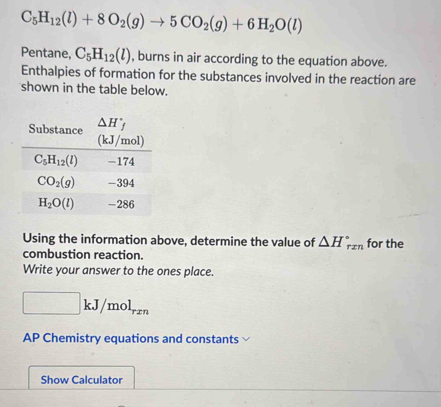 C_5H_12(l)+8O_2(g)to 5CO_2(g)+6H_2O(l)
Pentane, C_5H_12(l) , burns in air according to the equation above.
Enthalpies of formation for the substances involved in the reaction are
shown in the table below.
Using the information above, determine the value of △ H_(rxn)° for the
combustion reaction.
Write your answer to the ones place.
□ kJ/mol_rxn
AP Chemistry equations and constants
Show Calculator