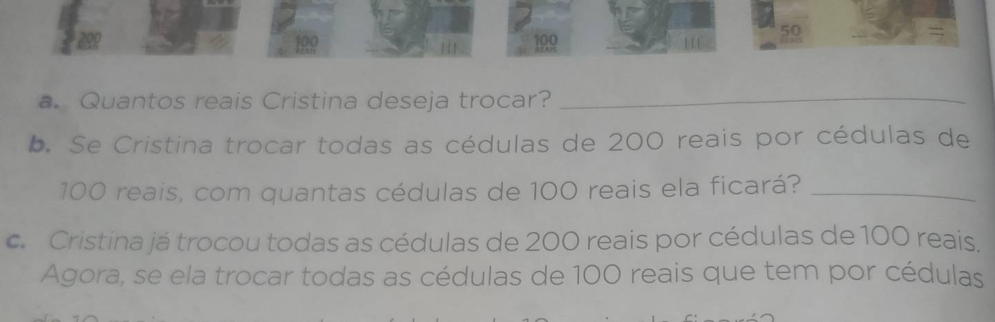 199 199 
59 
a. Quantos reais Cristina deseja trocar? 
_ 
b. Se Cristina trocar todas as cédulas de 200 reais por cédulas de
100 reais, com quantas cédulas de 100 reais ela ficará?_ 
c. Cristina já trocou todas as cédulas de 200 reais por cédulas de 100 reais. 
Agora, se ela trocar todas as cédulas de 100 reais que tem por cédulas