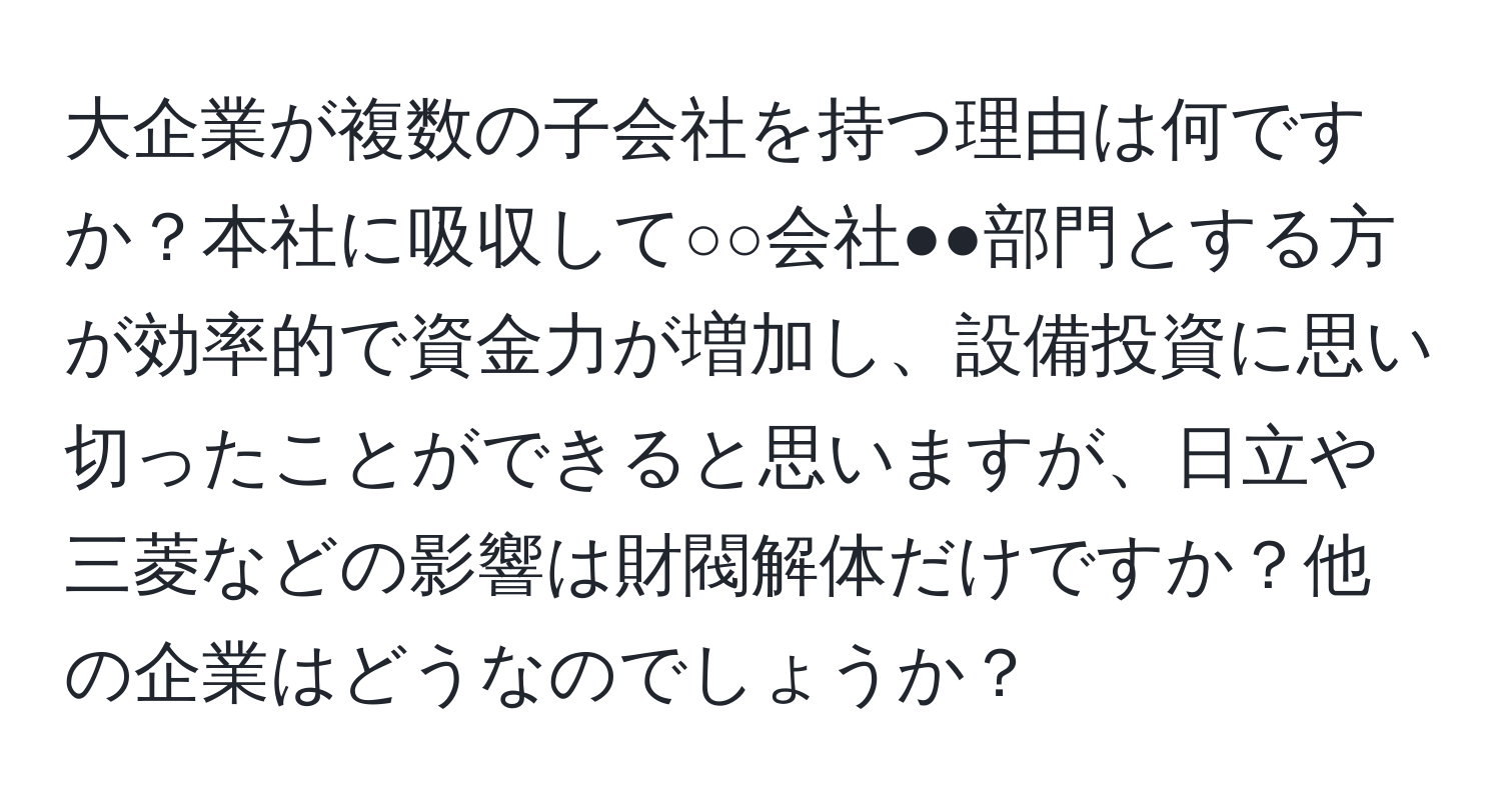 大企業が複数の子会社を持つ理由は何ですか？本社に吸収して○○会社●●部門とする方が効率的で資金力が増加し、設備投資に思い切ったことができると思いますが、日立や三菱などの影響は財閥解体だけですか？他の企業はどうなのでしょうか？