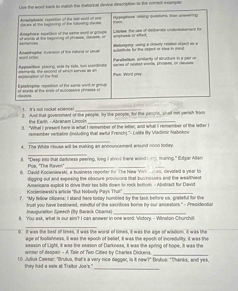 to match the retorical device description to the correct example: 
1. It's not rocket science!_ 
2. And that government of the people, by the people, for the people, shall not perish from 
the Earth. - Abraham Lincoln_ 
3. “What I present here is what I remember of the letter, and what I remember of the letter I 
remember verbatim (including that awful French)."- Lolita By Vladimir Nabokov 
_ 
4. The White House will be making an announcement around noon today. 
_ 
5. "Deep into that darkness peering, long I stood there wondoung, fearing." Edgar Allan 
Poe, 'The Raven'_ 
_ 
6. David Kocieniewski, a business reporter for The New York es, devoted a year to 
digging out and exposing the obscure provisions that businesses and the wealthiest 
Americans exploit to drive their tax bills down to rock bottom. - Abstract for David 
Kocienlewski's article "But Nobody Pays That"_ 
7. "My fellow citizens: I stand here today humbled by the task before us, grateful for the 
trust you have bestowed, mindful of the sacrifices borne by our ancestors." - Presidential 
Inauguration Speech (By Barack Obama)_ 
8. You ask, what is our aim? I can answer in one word: Victory. - Winston Churchill 
_ 
9. It was the best of times, it was the worst of times, it was the age of wisdom, it was the 
age of foolishness, it was the epoch of belief, it was the epoch of incredulity, it was the 
season of Light, it was the season of Darkness, it was the spring of hope, it was the 
winter of despair. - A Tale of Two Cities by Charles Dickens._ 
10. Julius Caesar: "Brutus, that's a very nice dagger, is it new?" Brutus: "Thanks, and yes, 
they had a sale at Traitor Joe's."_