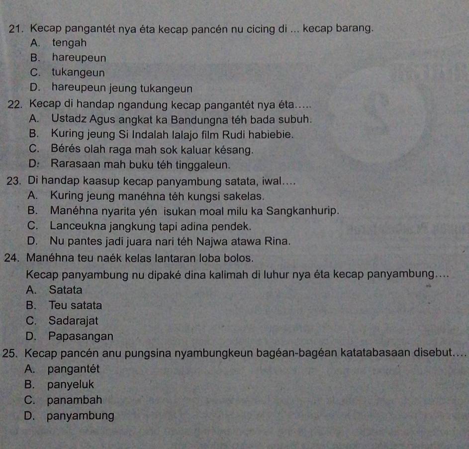 Kecap pangantét nya éta kecap pancén nu cicing di ... kecap barang.
A. tengah
B. hareupeun
C. tukangeun
D. hareupeun jeung tukangeun
22. Kecap di handap ngandung kecap pangantét nya éta.....
A. Ustadz Agus angkat ka Bandungna téh bada subuh.
B. Kuring jeung Si Indalah Ialajo film Rudi habiebie.
C. Bérés olah raga mah sok kaluar késang.
D: Rarasaan mah buku téh tinggaleun.
23. Di handap kaasup kecap panyambung satata, iwal…..
A. Kuring jeung manéhna téh kungsi sakelas.
B. Manéhna nyarita yén isukan moal milu ka Sangkanhurip.
C. Lanceukna jangkung tapi adina pendek.
D. Nu pantes jadi juara nari téh Najwa atawa Rina.
24. Manéhna teu naék kelas lantaran loba bolos.
Kecap panyambung nu dipaké dina kalimah di luhur nya éta kecap panyambung....
A. Satata
B. Teu satata
C. Sadarajat
D. Papasangan
25. Kecap pancén anu pungsina nyambungkeun bagéan-bagéan katatabasaan disebut....
A. pangantét
B. panyeluk
C. panambah
D. panyambung