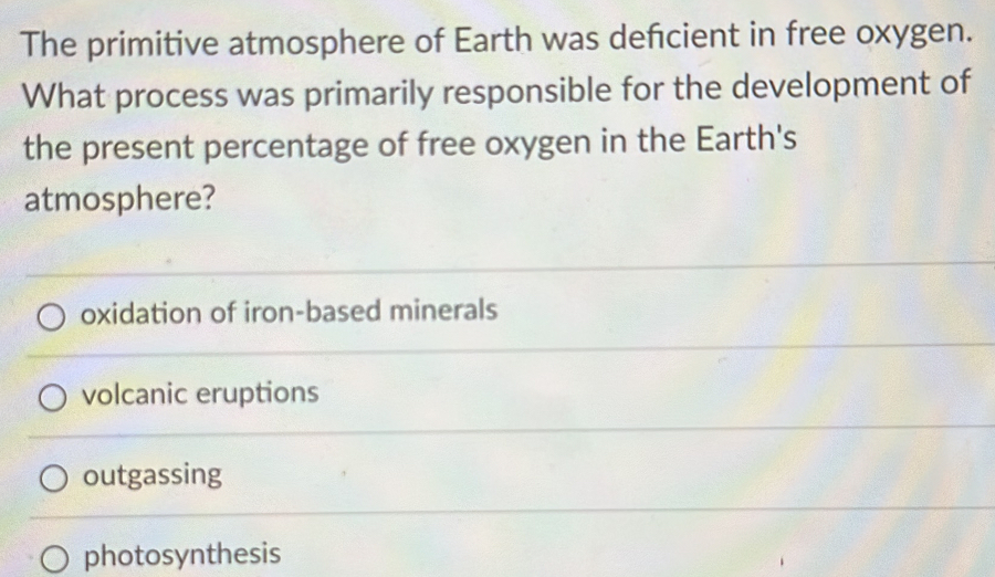 The primitive atmosphere of Earth was defcient in free oxygen.
What process was primarily responsible for the development of
the present percentage of free oxygen in the Earth's
atmosphere?
oxidation of iron-based minerals
volcanic eruptions
outgassing
photosynthesis