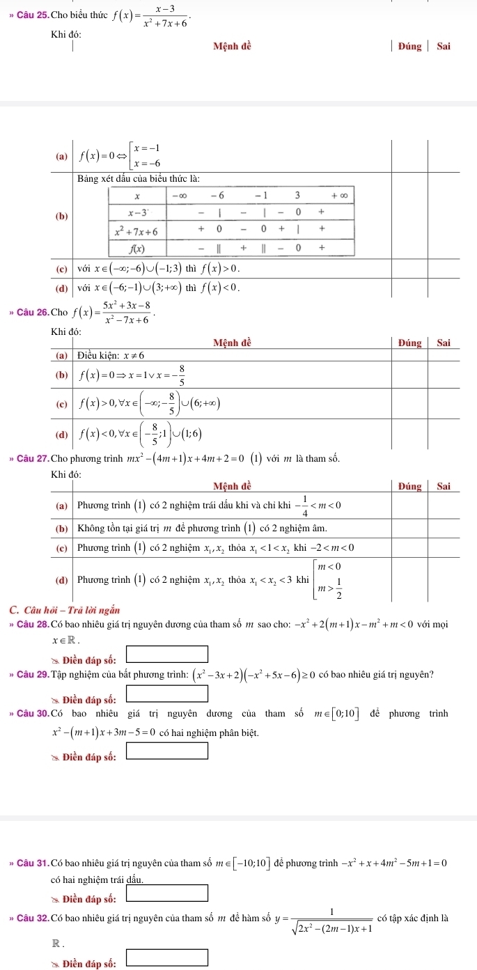 » Câu 25.Cho biều thức f(x)= (x-3)/x^2+7x+6 .
Khi đó: Đúng Sai
Mệnh đề
(a) f(x)=0Leftrightarrow beginarrayl x=-1 x=-6endarray.
Bảng xét dấu của biểu thức là:
(b)
(c) với x∈ (-∈fty ;-6)∪ (-1;3) thì f(x)>0.
(d) với x∈ (-6;-1)∪ (3;+∈fty ) thì f(x)<0.
» Câu 26.Cho f(x)= (5x^2+3x-8)/x^2-7x+6 .
» Câu 27.Cho phương trình mx^2-(4m+1)x+4m+2=0 (1) với m là tham số.
C
* Câu 28.Có bao nhiêu giá trị nguyên dương của tham số m sao cho -x^2+2(m+1)x-m^2+m<0</tex> với mọi
x∈ R.
* Điền đáp số: □
* Câu 29.Tập nghiệm của bất phương trình: (x^2-3x+2)(-x^2+5x-6)≥ ≥ 0 có bao nhiêu giá trị nguyên?
& Điền đáp số: □
» Câu 30.Có bao nhiêu giá trị nguyên dương của tham số m∈ [0;10] đề phương trình
x^2-(m+1)x+3m-5=0 có hai nghiệm phân biệt.
* Điền đáp số: □
* Câu 31.Có bao nhiêu giá trị nguyên của tham số m∈ [-10;10] để phương trình -x^2+x+4m^2-5m+1=0
có hai nghiệm trái dấu.
* Điền đáp số: 10.DC· sin C
Câu 32.Có bao nhiêu giá trị nguyên của tham số m đề hàm số y= 1/sqrt(2x^2-(2m-1)x+1)  có tập xác định là
R .
* Điền đáp số: □  □ 