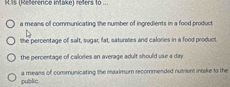 Is (Reference intake) refers to ...
a means of communicating the number of ingredients in a food product
the percentage of salt, sugar, fat, saturates and calories in a food product
the percentage of calories an average adult should use a day
a means of communicating the maximum recommended nutrient intake to the
public