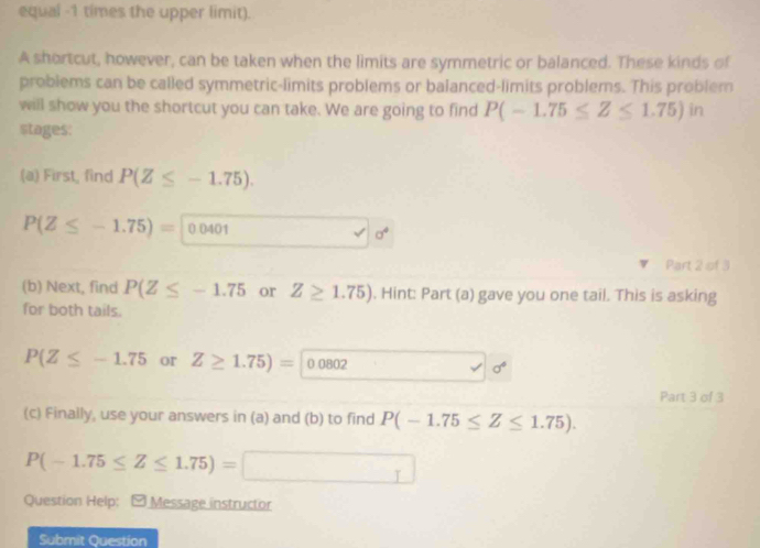 equal -1 times the upper limit). 
A shortcut, however, can be taken when the limits are symmetric or balanced. These kinds of 
problems can be called symmetric-limits problems or balanced-limits problems. This problem 
will show you the shortcut you can take. We are going to find P(-1.75≤ Z≤ 1.75)in
stages: 
(a) First, find P(Z≤ -1.75).
P(Z≤ -1.75)= 0.0401
a^4
Part 2 of 3 
(b) Next, find P(Z≤ -1.75 or Z≥ 1.75). Hint: Part (a) gave you one tail. This is asking 
for both tails.
P(Z≤ -1.75 or Z≥ 1.75)= 0.0802 sigma°
Part 3 of 3 
(c) Finally, use your answers in (a) and (b) to find P(-1.75≤ Z≤ 1.75).
P(-1.75≤ Z≤ 1.75)= _ I
Question Help: - Message instructor 
Submit Question